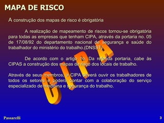 C  I  P  A A  construção dos mapas de risco é obrigatória  A realização de mapeamento de riscos tornou-se obrigatória para todas as empresas que tenham CIPA, através da portaria no. 05 de 17/08/92 do departamento nacional de segurança e saúde do trabalhador do ministério do trabalho.(DNSST) De acordo com o artigo 1o. Da referida portaria, cabe às CIPAS a construção dos mapas de risco dos locais de trabalho.  Através de seus membros, a CIPA deverá ouvir os trabalhadores de todos os setores e poderá contar com a colaboração do serviço especializado de medicina e segurança do trabalho. 