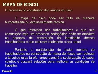 O processo de construção dos mapas de risco  O mapa de risco pode ser feito de maneira burocratizada ou exclusivamente técnica. O que interessa aos trabalhadores é que sua construção seja um processo pedagógico onde se ampliem os espaços de construção da identidade desses trabalhadores e que exerçam realmente o seu papel. Portanto a participação do maior número de trabalhadores na construção do mapa de riscos sem delegar a terceiros essa tarefa, proporcionará a socialização do saber coletivo e buscará soluções para melhorar as condições de trabalho. 