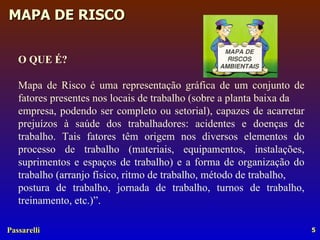 O QUE É? Mapa de Risco é uma representação gráfica de um conjunto de fatores presentes nos locais de trabalho (sobre a planta baixa da empresa, podendo ser completo ou setorial), capazes de acarretar prejuízos à saúde dos trabalhadores: acidentes e doenças de trabalho. Tais fatores têm origem nos diversos elementos do processo de trabalho (materiais, equipamentos, instalações, suprimentos e espaços de trabalho) e a forma de organização do trabalho (arranjo físico, ritmo de trabalho, método de trabalho, postura de trabalho, jornada de trabalho, turnos de trabalho, treinamento, etc.)”. 