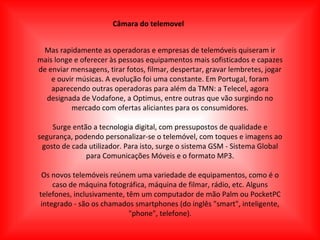 Câmara do telemovel Mas rapidamente as operadoras e empresas de telemóveis quiseram ir mais longe e oferecer às pessoas equipamentos mais sofisticados e capazes de enviar mensagens, tirar fotos, filmar, despertar, gravar lembretes, jogar e ouvir músicas. A evolução foi uma constante. Em Portugal, foram aparecendo outras operadoras para além da TMN: a Telecel, agora designada de Vodafone, a Optimus, entre outras que vão surgindo no mercado com ofertas aliciantes para os consumidores. Surge então a tecnologia digital, com pressupostos de qualidade e segurança, podendo personalizar-se o telemóvel, com toques e imagens ao gosto de cada utilizador. Para isto, surge o sistema GSM - Sistema Global para Comunicações Móveis e o formato MP3. Os novos telemóveis reúnem uma variedade de equipamentos, como é o caso de máquina fotográfica, máquina de filmar, rádio, etc. Alguns telefones, inclusivamente, têm um computador de mão Palm ou PocketPC integrado - são os chamados smartphones (do inglês "smart", inteligente, "phone", telefone). 
