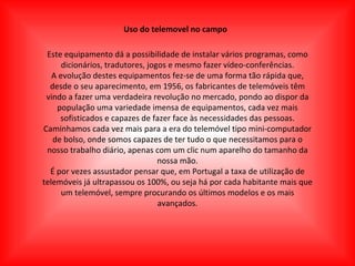 Uso do telemovel no campo Este equipamento dá a possibilidade de instalar vários programas, como dicionários, tradutores, jogos e mesmo fazer vídeo-conferências. A evolução destes equipamentos fez-se de uma forma tão rápida que, desde o seu aparecimento, em 1956, os fabricantes de telemóveis têm vindo a fazer uma verdadeira revolução no mercado, pondo ao dispor da população uma variedade imensa de equipamentos, cada vez mais sofisticados e capazes de fazer face às necessidades das pessoas. Caminhamos cada vez mais para a era do telemóvel tipo mini-computador de bolso, onde somos capazes de ter tudo o que necessitamos para o nosso trabalho diário, apenas com um clic num aparelho do tamanho da nossa mão. É por vezes assustador pensar que, em Portugal a taxa de utilização de telemóveis já ultrapassou os 100%, ou seja há por cada habitante mais que um telemóvel, sempre procurando os últimos modelos e os mais avançados. 