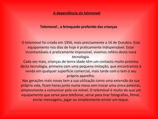 A dependência do telemovel Telemovel , o brinquedo preferido das crianças O telemóvel foi criado em 1956, mais precisamente a 16 de Outubro. Este equipamento nos dias de hoje é praticamente indispensável. Estar incontactáveis é praticamente impossível, vivemos reféns desta nova tecnologia. Cada vez mais, crianças de tenra idade têm um contacto muito próximo desta tecnologia, primeiro com uma pequena imitação, que encontramos à venda em qualquer superfície comercial, mais tarde com o tem o seu próprio aparelho. Nas gerações mais novas tem a sua utilização como uma extensão da sua própria vida, ficam horas junto numa mesa sem trocar uma única palavras, simplesmente a comunicar pela via móvel. O telemóvel é muito do que um equipamento que serve para telefonar, serve para tirar fotografias, filmar, enviar mensagens, jogar ou simplesmente enviar um toque. 