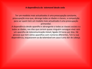 A dependência do  telemovel desde cedo Ter um modelos mais actualizados é uma preocupação constante, preocupação essa que, abrange todas as idades e classes, a competição para ver quem tem um modelo mais actualizado é uma preocupação primordial. A dependência desde aparelho e abrangente a todas as classes sociais e a todas as idades, nos dias que correm quase ninguém consegue viver sem um aparelho de telecomunicação móvel, ligado 24 horas por dias. Há pessoas que tem vários aparelhos com números diferentes, Tal é a sua dependência, esquecerem-se do telemóvel em casa é uma dor de cabeça. 