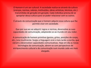 O Homem é um ser cultural. A sociedade realiza-se através da cultura (crenças, normas, valores, instituições, obras artísticas, técnicas, etc.) transmitidas de geração em geração. Cada indivíduo precisa de se apropriar dessa cultura para se poder relacionar com os outros. É através da comunicação que o homem adquire essa cultura que lhe permite viver em sociedade. Que por sua vez ao adquirir regras e normas, desenvolve as suas capacidades de comunicação, adaptando-se ao mundo em seu redor.  A comunicação do homem primitivo (gestos, gritos, posições do corpo, etc.,) era insuficiente. Surgiu a linguagem oral e mais tarde a escrita, que vieram a desenvolver capacidades comunicativas. Hoje em dia as novas tecnologias da comunicação, abrem-se com perspectivas de enriquecimento cultural e de comunicação num mundo cada vez mais alargado. 