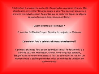 O telemóvel é um objecto muito útil. Quase todas as pessoas têm um. Mas afinal quem o inventou? De onde surgiu a ideia? Em que ano apareceu o primeiro telemóvel celular? Perguntas que se esclarece depois de alguma pesquisa tanto em livros como na internet .   Quem Inventou o Telemóvel ? O inventor foi Martin Cooper, Director do projecto na Motorola Quando foi feita a primeira chamada de telemovel ? A primeira chamada feita de um telemóvel celular foi feita no dia 3 e Abril de 1973 em Manhattan. Muitos nova-iorquinos pararam, Estupefactos ao verem uma pessoa a falar ao telemóvel na rua. Foi um momento que ia acabar por mudar a vida de milhões de cidadãos em todo o mundo. 