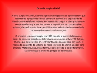 De onde surgiu a ideia? A ideia surgiu em 1947, quando alguns investigadores se aperceberam que recorrendo a pequenas células poderiam aumentar a capacidade de comércio dos telefones móveis. Foi necessário chegar a 1968 para que se compreendesse que era fundamental impulsionar as comunicações móveis, dando frequências e possibilitando a existência de uma rede de comunicações móveis mais avançada. O primeiro telemóvel surgiu em 1973 quando a motorola lançou as bases da primeira geração de telemóveis ao anunciar o DynaTAC Cellular Phone, que pesava 1089 gr.. Entretanto, dois anos depois, em 1975, é registada a patente do sistema de rádio-telefone de Martin Cooper para empresa Motorola, que, desta forma, é considerado o pai do telemóvel.  E assim surgiu a primeira geração de telemoveis. 