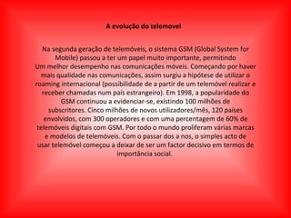 A evolução do telemovel Na segunda geração de telemóveis, o sistema GSM (Global System for Mobile) passou a ter um papel muito importante, permitindo Um melhor desempenho nas comunicações móveis. Começando por haver mais qualidade nas comunicações, assim surgiu a hipótese de utilizar o roaming internacional (possibilidade de a partir de um telemóvel realizar e receber chamadas num país estrangeiro). Em 1998, a popularidade do GSM continuou a evidenciar-se, existindo 100 milhões de subscritores. Cinco milhões de novos utilizadores/mês, 120 países envolvidos, com 300 operadores e com uma percentagem de 60% de telemóveis digitais com GSM. Por todo o mundo proliferam várias marcas e modelos de telemóveis. Com o passar dos a nos, o simples acto de usar telemóvel começou a deixar de ser um factor decisivo em termos de importância social.  