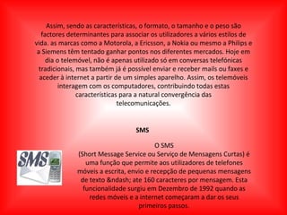 Assim, sendo as características, o formato, o tamanho e o peso são factores determinantes para associar os utilizadores a vários estilos de vida. as marcas como a Motorola, a Ericsson, a Nokia ou mesmo a Philips e a Siemens têm tentado ganhar pontos nos diferentes mercados. Hoje em dia o telemóvel, não é apenas utilizado só em conversas telefónicas tradicionais, mas também já é possível enviar e receber mails ou faxes e aceder à internet a partir de um simples aparelho. Assim, os telemóveis interagem com os computadores, contribuindo todas estas características para a natural convergência das telecomunicações. SMS O SMS (Short Message Service ou Serviço de Mensagens Curtas) é uma função que permite aos utilizadores de telefones móveis a escrita, envio e recepção de pequenas mensagens de texto &ndash; ate 160 caracteres por mensagem. Esta funcionalidade surgiu em Dezembro de 1992 quando as redes móveis e a internet começaram a dar os seus primeiros passos. 