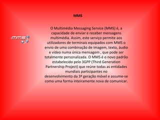 MMS O Multimédia Messaging Service (MMS) é, a capacidade de enviar e receber mensagens multimédia. Assim, este serviço permite aos utilizadores de terminais equipados com MMS o envio de uma combinação de imagem, texto, áudio e vídeo numa única mensagem , que pode ser totalmente personalizada. O MMS é o novo padrão estabelecido pelo 3GPP (Third Generation Partnership Project) que reúne todas as entidades mundiais participantes no desenvolvimento da 3ª geração móvel e assume-se como uma forma inteiramente nova de comunicar. 