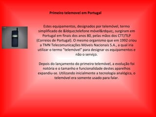 Primeiro telemovel em Portugal Estes equipamentos, designados por telemóvel, termo simplificado de &ldquo;telefone móvel&rdquo;, surgiram em Portugal em finais dos anos 80, pelas mãos dos CTT/TLP (Correios de Portugal). O mesmo organismo que em 1992 criou a TMN Telecomunicações Móveis Nacionais S.A., a qual iria utilizar o termo "telemóvel" para designar os equipamentos e não o serviço. Depois do lançamento do primeiro telemóvel, a evolução foi notória e o tamanho e funcionalidade destes aparelhos expandiu-se. Utilizando inicialmente a tecnologia analógica, o telemóvel era somente usado para falar. 