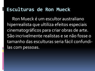 Esculturas de Ron Mueck         Ron Mueck é um escultor australiano hiperrealista que ultiliza efeitos especiais cinematográficos para criar obras de arte.         São incrivelmente realistas e se não fosse o tamanho das esculturas seria fácil confundi-las com pessoas.  