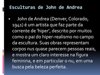 Esculturas de John de Andrea John de Andrea (Denver, Colorado, 1941) é um artista que faz parte da corrente de 'hiper', descrito por muitos como o pai do hiper-realismo no campo da escultura. Suas obras representam corpos nus quase parecem pessoas reais, e mostra um claro interesse na figura feminina, e em particular o nu, em uma busca pela beleza perfeita. 
