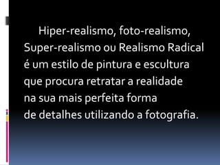       Hiper-realismo, foto-realismo, Super-realismoou Realismo Radical  é um estilo de pintura e esculturaque procura retratar a realidadena sua mais perfeita forma de detalhes utilizando a fotografia.