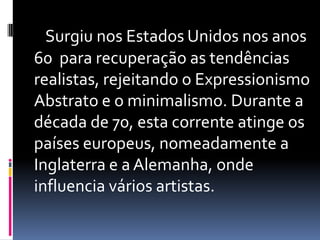 Surgiu nos Estados Unidos nos anos 60  para recuperação as tendências realistas, rejeitando o Expressionismo Abstrato e o minimalismo. Durante a década de 70, esta corrente atinge os países europeus, nomeadamente a Inglaterra e a Alemanha, onde influencia vários artistas.