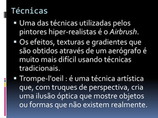 TécnicasUma das técnicas utilizadas pelos pintores hiper-realistas é o Airbrush.Os efeitos, texturas e gradientes que são obtidos através de um aerógrafo é muito mais difícil usando técnicas tradicionais.Trompe-l'oeil : é uma técnica artística que, com truques de perspectiva, cria uma ilusão óptica que mostre objetos ou formas que não existem realmente. 