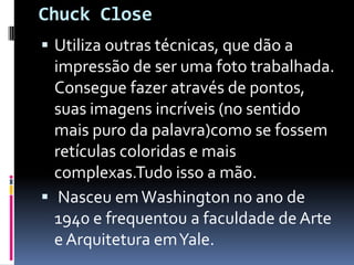 Chuck CloseUtiliza outras técnicas, que dão a impressão de ser uma foto trabalhada. Consegue fazer através de pontos, suas imagens incríveis (no sentido mais puro da palavra)como se fossem retículas coloridas e mais complexas.Tudo isso a mão. Nasceu em Washington no ano de 1940 e frequentou a faculdade de Arte e Arquitetura em Yale.
