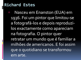 Richard Estes    Nasceu em Enanston (EUA) em 1936. Foi um pintor que limitou-se a fotografá-los e depois reproduzi-los exactamente como apareciam na fotografia. O pintor quer retratar um mundo que é familiar a milhões de americanos. E foi assim que o quotidiano se transformou em arte. 