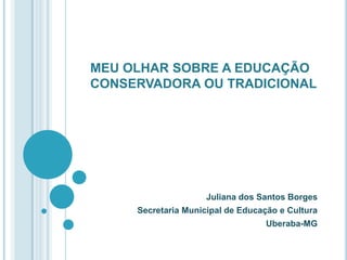 MEU OLHAR SOBRE A EDUCAÇÃO CONSERVADORA OU TRADICIONAL  Juliana dos Santos Borges Secretaria Municipal de Educação e Cultura  Uberaba-MG 