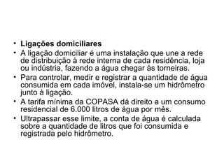 Ligações domiciliares A ligação domiciliar é uma instalação que une a rede de distribuição à rede interna de cada residência, loja ou indústria, fazendo a água chegar às torneiras. Para controlar, medir e registrar a quantidade de água consumida em cada imóvel, instala-se um hidrômetro junto à ligação. A tarifa mínima da COPASA dá direito a um consumo residencial de 6.000 litros de água por mês. Ultrapassar esse limite, a conta de água é calculada sobre a quantidade de litros que foi consumida e registrada pelo hidrômetro. 