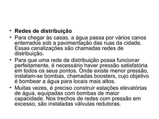 Redes de distribuição Para chegar às casas, a água passa por vários canos enterrados sob a pavimentação das ruas da cidade. Essas canalizações são chamadas redes de distribuição. Para que uma rede de distribuição possa funcionar perfeitamente, é necessário haver pressão satisfatória em todos os seus pontos. Onde existe menor pressão, instalam-se bombas, chamadas boosters, cujo objetivo é bombear a água para locais mais altos. Muitas vezes, é preciso construir estações elevatórias de água, equipadas com bombas de maior capacidade. Nos trechos de redes com pressão em excesso, são instaladas válvulas redutoras. 