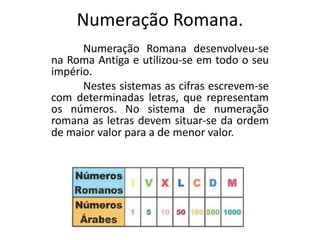 Numeração Romana.Numeração Romana desenvolveu-se na Roma Antiga e utilizou-se em todo o seu império.	Nestes sistemas as cifras escrevem-se com determinadas letras, que representam os números. No sistema de numeração romana as letras devem situar-se da ordem de maior valor para a de menor valor.
