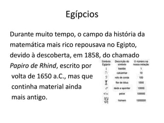 EgípciosDurante muito tempo, o campo da história da matemática mais rico repousava no Egipto, devido à descoberta, em 1858, do chamado Papiro de Rhind, escrito por volta de 1650 a.C., mas que continha material ainda mais antigo.