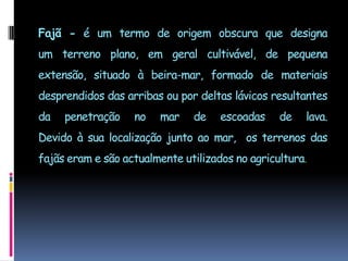 Fajã - é um termo de origem obscura que designa um terreno plano, em geral cultivável, de pequena extensão, situado à beira-mar, formado de materiais desprendidos das arribas ou por deltas lávicos resultantes da penetração no mar de escoadas de lava. Devido à sua localização junto ao mar,  os terrenos das fajãs eram e são actualmente utilizados no agricultura.