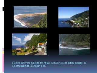 Na ilha existem mais de 50 Fajãs. A maioria é de difícil acesso, só se conseguindo lá chegar a pé.