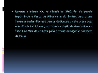 Durante o século XX, na década de 1960, foi de grande importância a Pesca da Albacora e do Bonito, para o que foram armados diversos barcos dedicados a esta pesca cuja abundância foi tal que justificou a criação de duas unidades fabris na Vila da Calheta para a transformação e conserva do Peixe.