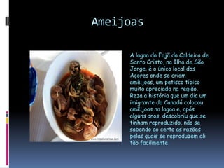 AmeijoasA lagoa da Fajã da Caldeira de Santo Cristo, na Ilha de São Jorge, é o único local dos Açores onde se criam amêijoas, um petisco típico muito apreciado na região. Reza a história que um dia um imigrante do Canadá colocou amêijoas na lagoa e, após alguns anos, descobriu que se tinham reproduzido, não se sabendo ao certo as razões pelas quais se reproduzem ali tão facilmente.