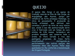 QUEIJOO queijo São Jorge é um queijo de tradição, nascido na Ilha de São Jorge, do Arquipélago dos Açores, surgiu por influência da forte presença flamenga, no início do povoamento. È produzido de forma artesanal, sem aditivos nem corantes, a partir do leite de vaca inteiro que, aliado à sua não pasteurização (leite cru), é fabricado com um tempo de cura mínimo de três meses, tornando-o um produto saudável, que conserva todo o aroma da flora variada e rica das pastagens jorgenses, de travo forte inconfundível, distinguindo-se perfeitamente dos outros queijos das restantes ilhas dos Açores. Pelas suas qualidades foi-lhe conferida a Denominação de Origem Protegida.