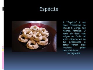 EspécieA "Espécie" é um doce tradicional da ilha de S. Jorge, nos Açores, Portugal. O nome do doce tem origem no facto de levar especiarias na sua preparação e estas terem sido trazidas pelos descobridores portugueses. 