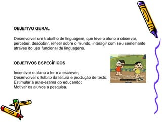 OBJETIVO GERAL Desenvolver um trabalho de linguagem, que leve o aluno a observar, perceber, descobrir, refletir sobre o mundo, interagir com seu semelhante através do uso funcional de linguagens. OBJETIVOS ESPECÍFICOS Incentivar o aluno a ler e a escrever; Desenvolver o hábito da leitura e produção de texto; Estimular a auto-estima do educando; Motivar os alunos a pesquisa. 