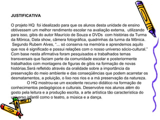 JUSTIFICATIVA O projeto HQ  foi idealizado para que os alunos desta unidade de ensino obtivessem um melhor rendimento escolar na avaliação externa,  utilizando para isso, gibis do autor Maurício de Souza e DVDs  com histórias da Turma da Mônica, Data show, câmera fotográfica, quadrinhas da turma da Mônica.  Segundo Rubem Alves, “... só conserva na memória e aprendemos aquilo que nos é significado e possui relações com o nosso universo sócio-cultural.” Com base nesta afirmativa foram pesquisados e trabalhados temas transversais que faziam parte da comunidade escolar e posteriormente trabalhados com montagens de figuras de gibis na formação de novas histórias.Será refletido através da oralidade sobre a importância da preservação do meio ambiente e das conseqüências que podem acarretar os desmatamentos, a poluição, o lixo nos rios e a má preservação da natureza. O HQ mostrou-se um excelente recurso didático na formação de conhecimentos pedagógicos e culturais. Desenvolve nos alunos além do gosto pela leitura e a produção escrita, a arte artística tão característica do universo infantil como o teatro, a música e a dança. 
