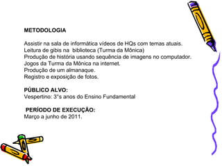 METODOLOGIA Assistir na sala de informática vídeos de HQs com temas atuais. Leitura de gibis na  biblioteca (Turma da Mônica) Produção de história usando sequência de imagens no computador. Jogos da Turma da Mônica na internet. Produção de um almanaque. Registro e exposição de fotos. PÚBLICO ALVO: Vespertino: 3°s anos do Ensino Fundamental PERÍODO DE EXECUÇÃO: Março a junho de 2011. 