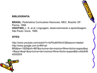 BIBLIOGRAFIA BRASIL.  Parâmetros Curriculares Nacionais. MEC. Brasília: DF.  Parma, 1998. VIGOTSKI,  L. S. et al.  Linguagem, desenvolvimento e aprendizagem. São Paulo: Ícone, 1989. SITES: http://www.youtube.com/watch?v=loP5uMXWmCI&feature=related http://www.google.com.br/#hl=pt- BR&biw=1920&bih=887&q=turma+da+monica+filme+bicho+papao&aq=f&aqi=&aql=&oq=turma+da+monica+filme+bicho+papao&fp=c4dc64640352f24 