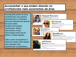 Acompanhar o que andam dizendo os
profissionais mais experientes da área.

Acompanhe perfis de bons
profissionais que passam
experiências e conteúdos
bacanas diariamente através
de suas redes:
Muitas informações
pertinentes, dados
relevantes e muita
informação sobre Social
Mídia e mídias digitais.

Vale a pena acompanhar e
absorver essas informações
que pessoas mais
experientes compartilham.
 
