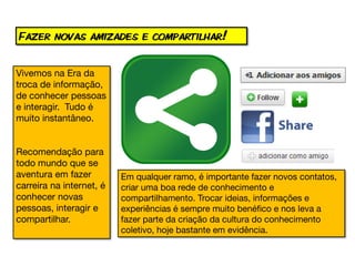 Fazer novas amizades e compartilhar!


Vivemos na Era da
troca de informação,
de conhecer pessoas
e interagir. Tudo é
muito instantâneo.


Recomendação para
todo mundo que se
aventura em fazer         Em qualquer ramo, é importante fazer novos contatos,
carreira na internet, é   criar uma boa rede de conhecimento e
conhecer novas            compartilhamento. Trocar ideias, informações e
pessoas, interagir e      experiências é sempre muito benéfico e nos leva a
compartilhar.             fazer parte da criação da cultura do conhecimento
                          coletivo, hoje bastante em evidência.
 