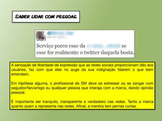 Saber lidar com pessoas.




A sensação de liberdade de expressão que as redes sociais proporcionam dão aos
usuários, faz com que eles no auge da sua indignação falarem o que bem
entendem.

Em hipótese alguma, o profissional de SM deve se estressar ou se zangar com
seguidor/fan/amigo ou qualquer pessoa que interaja com a marca, dando opinião
pessoal.

É importante ser tranquilo, transparente e verdadeiro nas redes. Tanto a marca
quanto quem a representa nas redes. Afinal, a mentira tem pernas curtas.
 