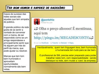 Ter bom humor e rapidez de raciocínio
Casos de sucesso das
redes sociais são
aqueles que tem simpatia
do público.

O grande público da rede
gosta de se sentir a
vontade de conversar
com a marca, de ser
respondido como se um
amigo respondesse e
principalmente sentir que
há alguem por trás do
perfil da marca, que        Inevitavelmente, quem tem linguagem leve, bem humorada
pode ajudar ou resolver.                      e humanizada tem tudo para se dar bem.

Marcas que tem tom           O profissional de SM, precisa estar preparado para poder
bem humorado e                      trabalhar neste tom, com responsabilidade : sendo
aproveitam                         destaque na rede, sem mudar a ‘cara’ da empresa.
oportunidades
normalmente são bem
vistas.
 