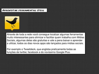 Aproveitar ferramentas úteis




   Através de toda a rede você consegue localizar algumas ferramentas
   muito interessantes para otimizar e facilitar quem trabalha com Mídias
   Sociais, algumas delas são gratuitas e vale a pena baixar e aprender
   a utilizar, todos os dias novos apps são lançados para mídias sociais.

   Por exemplo o Tweetdeck, que engloba praticamente todas as
   funções de twitter, facebook e do novíssimo Google Plus.
 