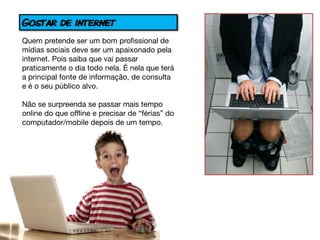 Gostar de internet
Quem pretende ser um bom profissional de
mídias sociais deve ser um apaixonado pela
internet. Pois saiba que vai passar
praticamente o dia todo nela. É nela que terá
a principal fonte de informação, de consulta
e é o seu público alvo.

Não se surpreenda se passar mais tempo
online do que offline e precisar de “férias” do
computador/mobile depois de um tempo.
 