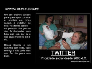 ADORAR REDES SOCIAIS

Um dos critérios básicos
para quem quer começar
a trabalhar em redes
sociais, é GOSTAR de
estar nas redes sociais.
As pessoas que gostam
são familiarizadas com
tudo que rola por lá e
isso ajuda muito no dia-a-
dia.

Redes Sociais é um
caminho sem volta, você
começa e não pode mais
sair. Se não gosta nem
tente.
 