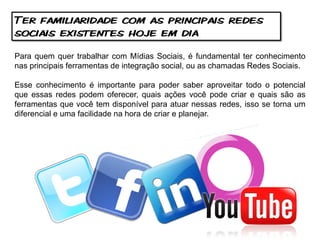 Ter familiaridade com as principais redes
sociais existentes hoje em dia

Para quem quer trabalhar com Mídias Sociais, é fundamental ter conhecimento
nas principais ferramentas de integração social, ou as chamadas Redes Sociais.

Esse conhecimento é importante para poder saber aproveitar todo o potencial
que essas redes podem oferecer, quais ações você pode criar e quais são as
ferramentas que você tem disponível para atuar nessas redes, isso se torna um
diferencial e uma facilidade na hora de criar e planejar.
 