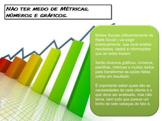 Não ter medo de Métricas,
números e gráficos.


                            Mídias Sociais (diferentemente de
                            Rede Social ) vai exigir
                            eventualmente que você analise
                            resultados, dados e informações
                            que as redes trazem.

                            Serão diversos gráficos, números,
                            planilhas, métricas e muitos dados
                            para transformar as ações feitas
                            online em resultado.

                            É importante saber quais são as
                            necessidades de cada cliente e o
                            que deve ser analisado, mas não
                            tema, nem tudo que parece um
                            bicho de sete cabeças de fato é.
 