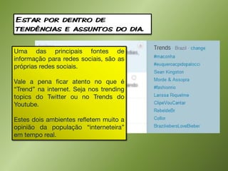 Estar por dentro de
tendências e assuntos do dia.

Uma das principais fontes de
informação para redes sociais, são as
próprias redes sociais.

Vale a pena ficar atento no que é
“Trend” na internet. Seja nos trending
topics do Twitter ou no Trends do
Youtube.

Estes dois ambientes refletem muito a
opinião da população “interneteira”
em tempo real.
 