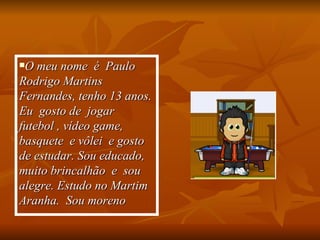 O meu nome  é  Paulo Rodrigo Martins Fernandes, tenho 13 anos. Eu  gosto de  jogar  futebol , vídeo game, basquete  e vôlei  e gosto de estudar. Sou educado, muito brincalhão  e  sou  alegre. Estudo no Martim Aranha.  Sou moreno   