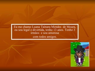 Eu me chamo Luana Tainara Mendes  de Moura,  eu sou legal e divertida, tenho 13 anos. Tenho 3 irmãos  e sou amorosa com todos amigos. 