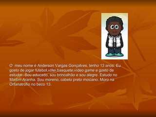 O  meu nome é Anderson Vargas Gonçalves, tenho 13 anos. Eu gosto de jogar futebol,vôlei,basquete,vídeo game e gosto de estudar. Sou educado, sou brincalhão e sou alegre. Estudo no Martim Aranha. Sou moreno, cabelo preto moicano. Moro na Orfanatrófio no beco 13. 