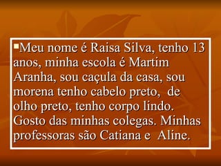 Meu nome é Raisa Silva, tenho 13 anos, minha escola é Martim Aranha, sou caçula da casa, sou morena tenho cabelo preto,  de  olho preto, tenho corpo lindo. Gosto das minhas colegas. Minhas professoras são Catiana e  Aline. 